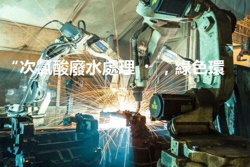 “次氯酸廢水處理，綠色環(huán)保新篇章”